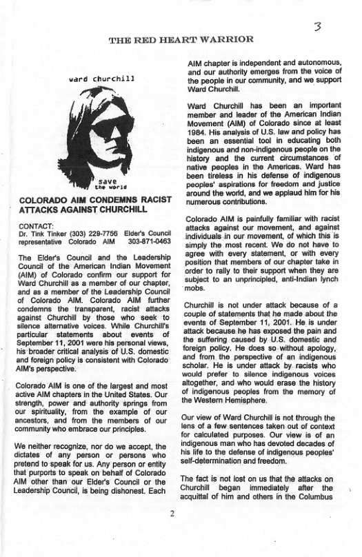 THE RED HEART WARRIOR  vard churchill  W, o  COLORADO AIM CONDEMNS RACIST ATTACKS AGAINST CHURCHILL.  coNTACT: . Tink Tiker (303) 229-7756  Elds Councl reprosentate. Colorado AM 3038710463  The Elders Councl and the Leadership Coundl of the American Indian Movement (AIM) of Colorado confirm our support for Ward Churchill as & momber of our chapter, and as a member of the Leadership Counci of Colorado AM. Colorado AIM further condemns the transparent, racist _attacks against Churchil by thoss who_seek to slonce allemative voices. Whie Churchi’s particuar _statements aboul _events of Saptomber 11, 2001 wore his personal views, his broader criical analysis of U.S. domestic ‘and foreign policy s consistent with Colorado  AiMs perspeciive.  Colorado AIM is one o the largest and most aciive AIM chaplers in the United States. Our strongh, power and authority springe from our spirtualty, flom the example of our ancestors, and from the members of our communty who embrace our principles.  We neither recognize, nor do we accept, the ditates of any person or persons who pretend 1o speak for us. Any person or entity that purports 1o speak on behal of Colorado AM other than our Elders Counci or the Leadership Counci, is being dishonest. Each  AIM chapter is independent and autonomous, ‘and our authorty emerges fom the voice of the people in our communiy, and we support ‘Ward Churchil  Ward Churchil has been an_important member and leader of the American Indian Movement (AIM) of Colorado since at least 1084, His analysis of U.S. law and policy has been an essential 100l in educaling both indigenous and non-indigenous people on the history and the curent circumstances of native peoples in the Americas. Ward has baen tireless in his defense of indigenous peoples’ aspirations for freedom and jusiice around the world, and we appiaud him for his umerous contibutions.  Colorado AIM is painfuy familar with racist atacks against our movement, and against ndivicuals n our movemont,of which s s simpiy the most rocen. Wo do_not have 1o agree with every stalement, or wih every posion that members of our chaplr tak n order to raly to thic support when they are subject 10 an unprincipied, antindian nch mabs.  Churchill is not under attack because of & ouple of statements that he mads about the events of September 11, 2001. He is under attack because he has exposed the pain and the suffering caused by U.S. domeslic and foreign policy. He does 5o without apology., and from the perspactive of an indigenous scholar. He is under attack by.racists who would prefer to sience indigenous voices altogether, and who would erase the history. of indgenous paoples from the memory of the Western Hemisphere.  ‘Our view of Ward Churchilis not through the ens of a few sentences taken out of context  for calculated purposes. Our view is of an indigenous man who has devoted decades of  s ife to the defense of indigenous pooples’ selfdetermination and freedom.  e fact is not lost on us that the attacks on Churchilbegan _immedately _after the ‘acquital of him and ofhers i the Columbus. 